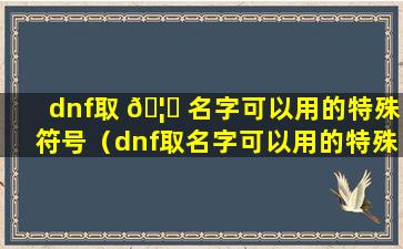 dnf取 🦊 名字可以用的特殊符号（dnf取名字可以用的特殊符号是什么）